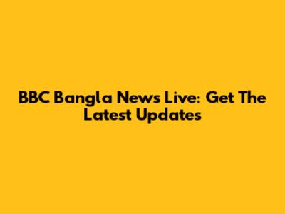 BBC Bangla News Live: Get The Latest Updates